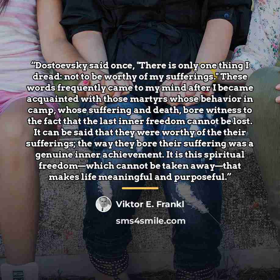 “Dostoevsky said once, "There is only one thing I dread: not to be worthy of my sufferings." These words frequently came to my mind after I became acquainted with those martyrs whose behavior in camp, whose suffering and death, bore witness to the fact that the last inner freedom cannot be lost. It…” quote by Viktor E. Frankl