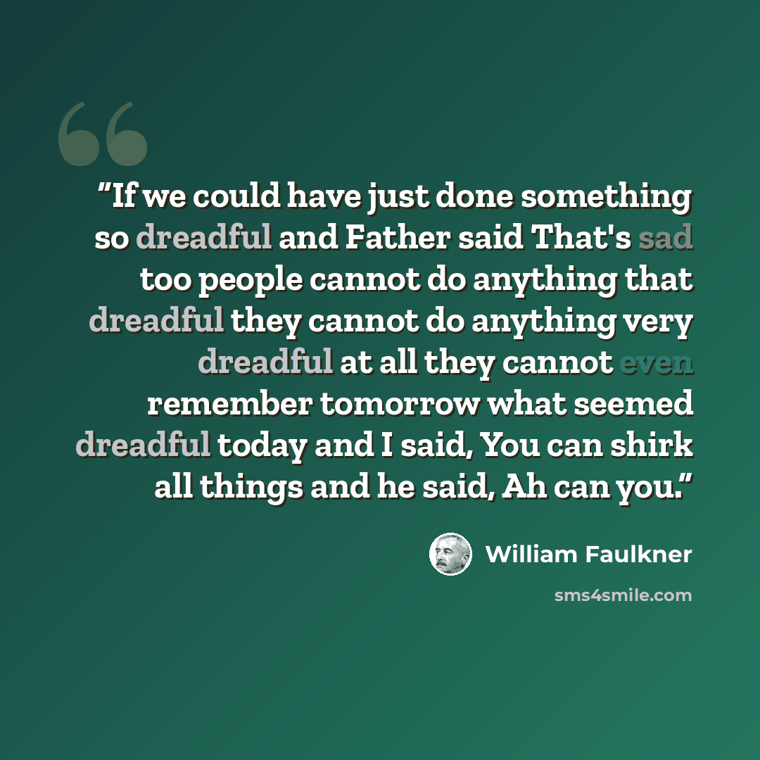 “If we could have just done something so dreadful and Father said That's sad too people cannot do anything that dreadful they cannot do anything very dreadful at all they cannot even remember tomorrow what seemed dreadful today and I said, You can shirk all things and he said, Ah can you.” quote by William Faulkner
