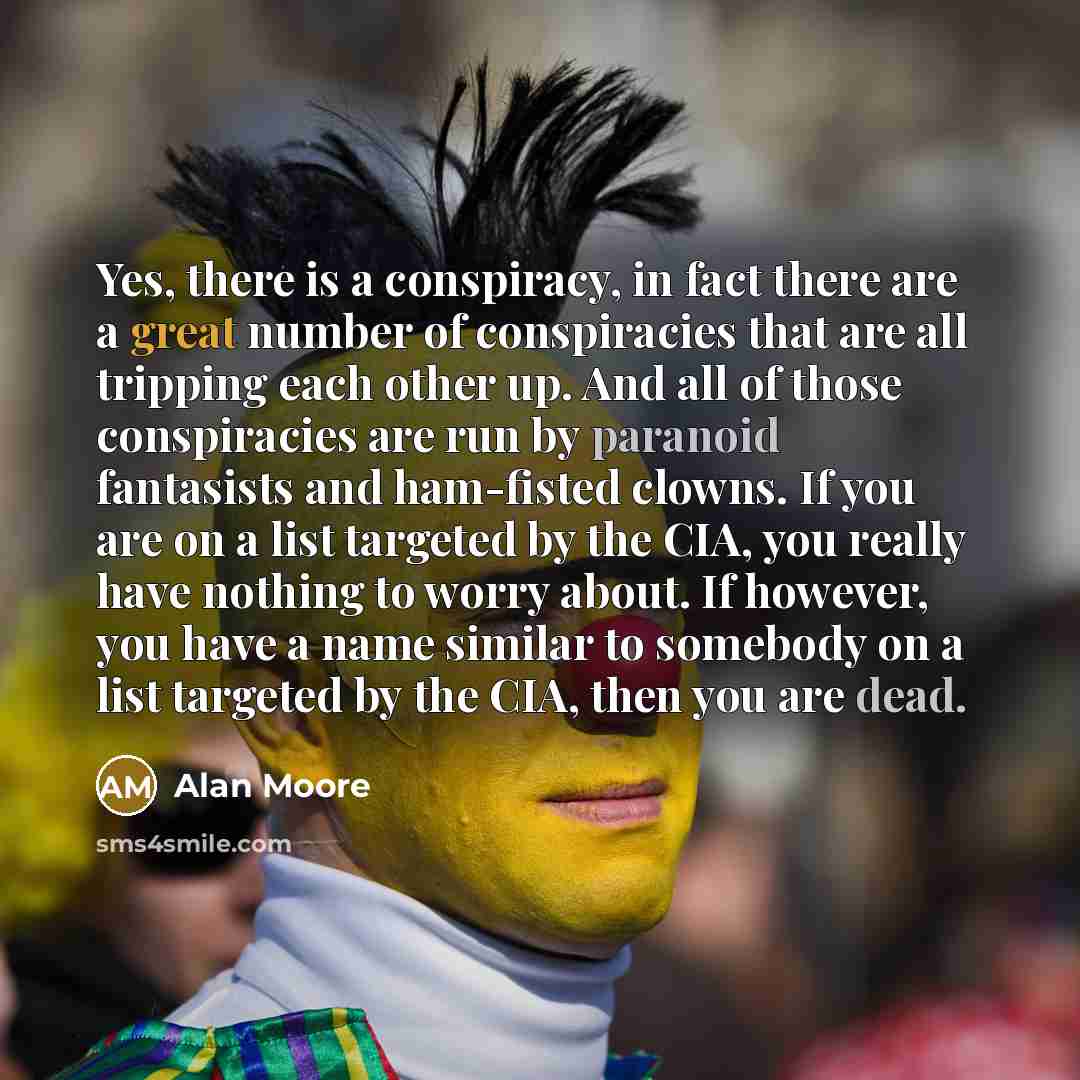 “Yes, there is a conspiracy, in fact there are a great number of conspiracies that are all tripping each other up. And all of those conspiracies are run by paranoid fantasists and ham-fisted clowns. If you are on a list targeted by the CIA, you really have nothing to worry about. If however, you…” quote by Alan Moore