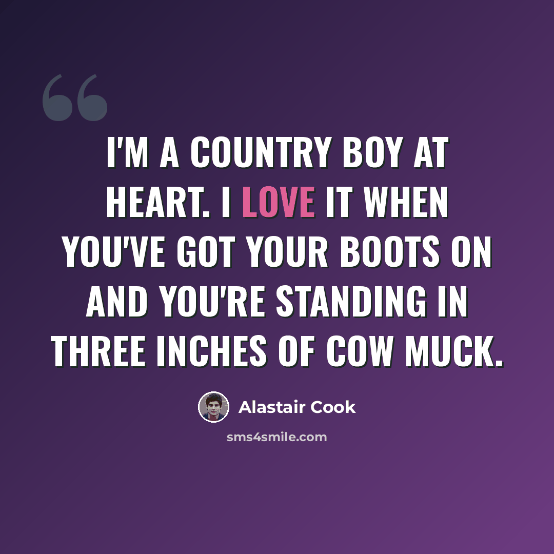 “I'm a country boy at heart. I love it when you've got your boots on and you're standing in three inches of cow muck.” quote by Alastair Cook