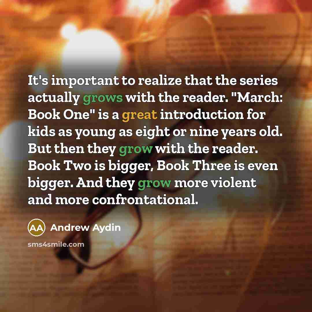 “It's important to realize that the series actually grows with the reader. "March: Book One" is a great introduction for kids as young as eight or nine years old. But then they grow with the reader. Book Two is bigger, Book Three is even bigger. And they grow more violent and more confrontational.” quote by Andrew Aydin