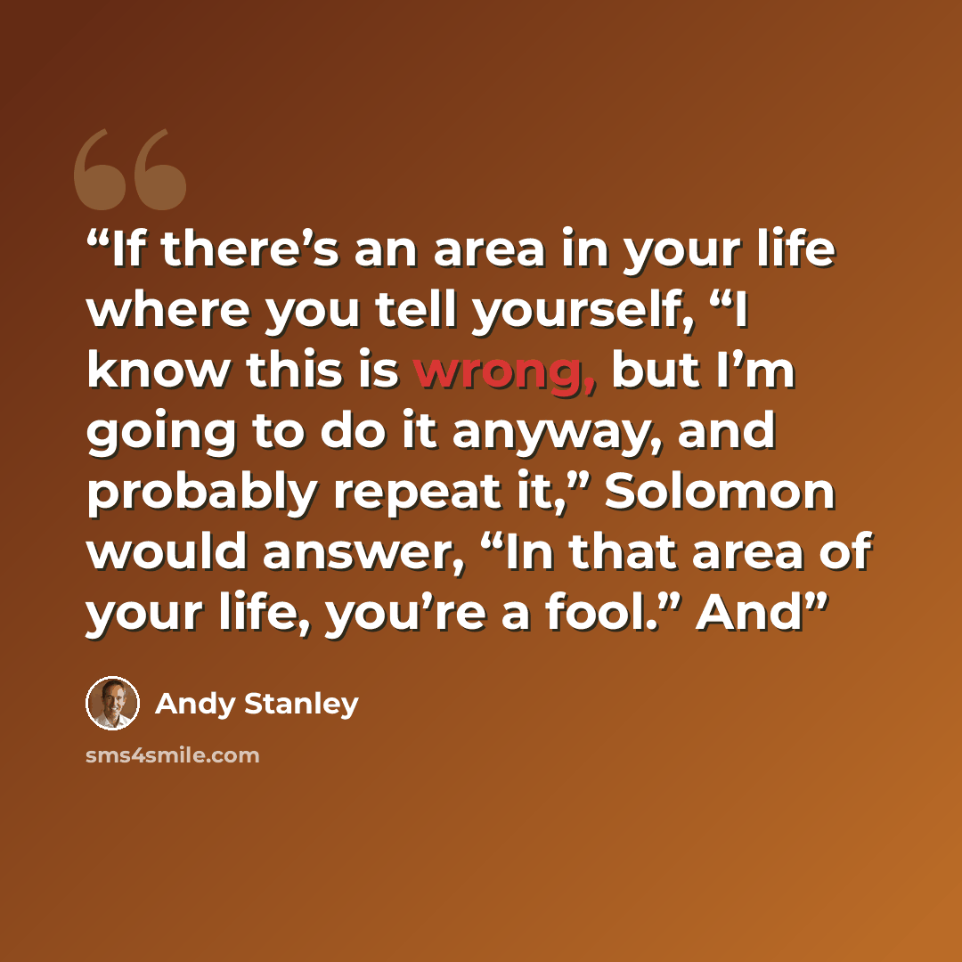 “If there’s an area in your life where you tell yourself, “I know this is wrong, but I’m going to do it anyway, and probably repeat it,” Solomon would answer, “In that area of your life, you’re a fool.” And” quote by Andy Stanley