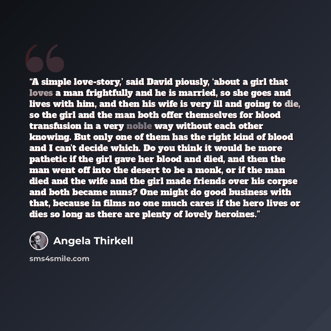 “A simple love-story,’ said David piously, ‘about a girl that loves a man frightfully and he is married, so she goes and lives with him, and then his wife is very ill and going to die, so the girl and the man both offer themselves for blood transfusion in a very noble way without each other…” quote by Angela Thirkell