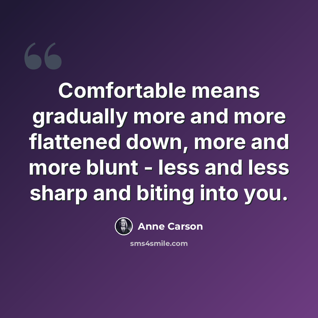 “Comfortable means gradually more and more flattened down, more and more blunt - less and less sharp and biting into you.” quote by Anne Carson