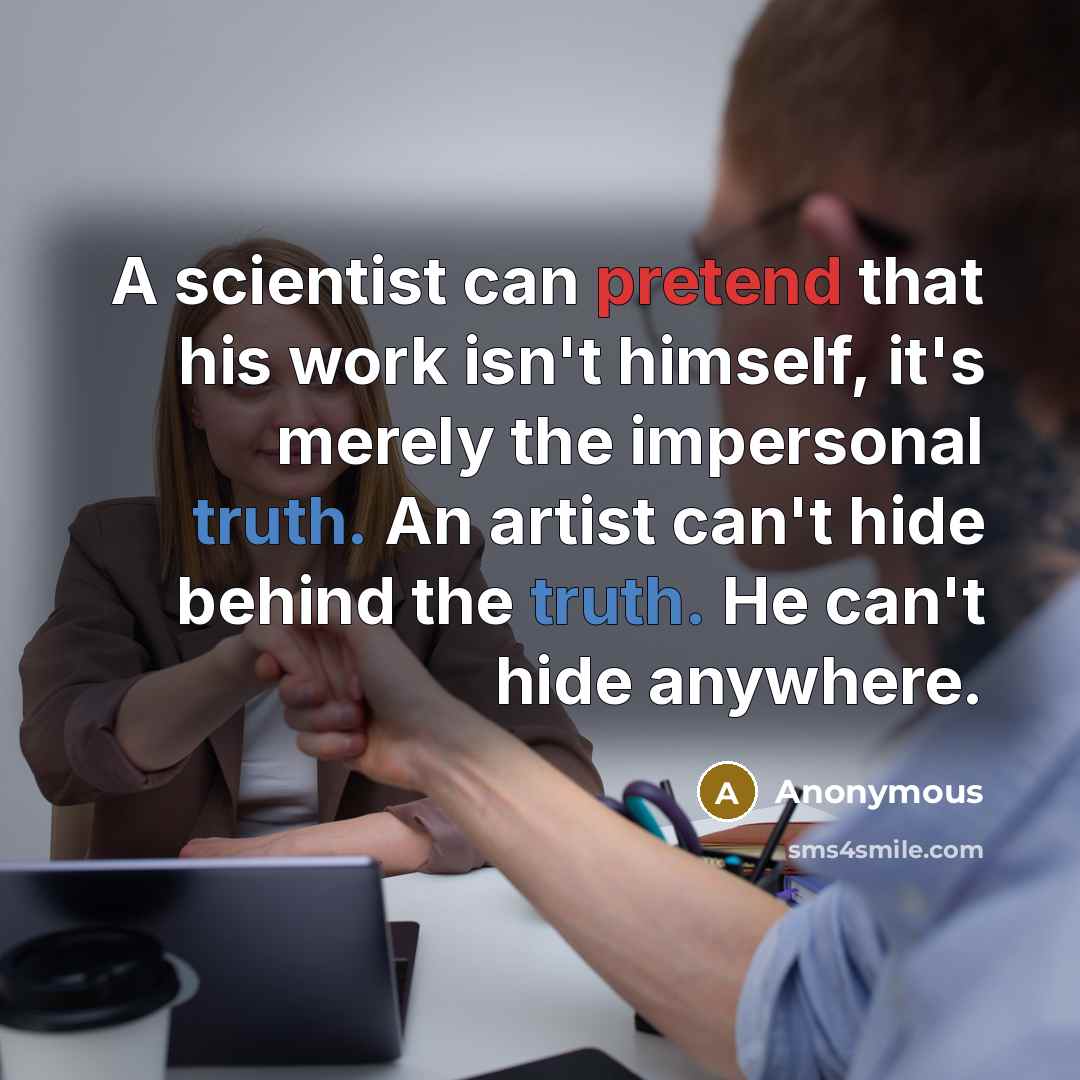 “A scientist can pretend that his work isn't himself, it's merely the impersonal truth. An artist can't hide behind the truth. He can't hide anywhere.” quote by Anonymous