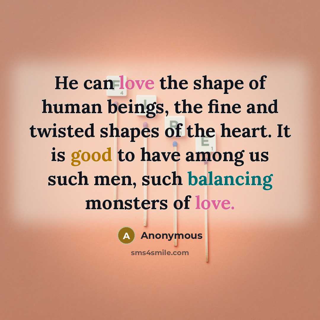 “He can love the shape of human beings, the fine and twisted shapes of the heart. It is good to have among us such men, such balancing monsters of love.” quote by Anonymous
