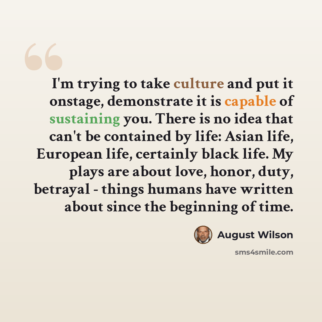 “I'm trying to take culture and put it onstage, demonstrate it is capable of sustaining you. There is no idea that can't be contained by life: Asian life, European life, certainly black life. My plays are about love, honor, duty, betrayal - things humans have written about since the beginning of…” quote by August Wilson