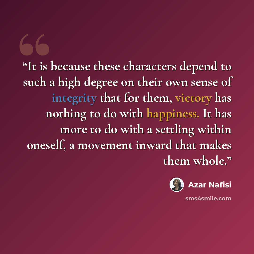 “It is because these characters depend to such a high degree on their own sense of integrity that for them, victory has nothing to do with happiness. It has more to do with a settling within oneself, a movement inward that makes them whole.” quote by Azar Nafisi