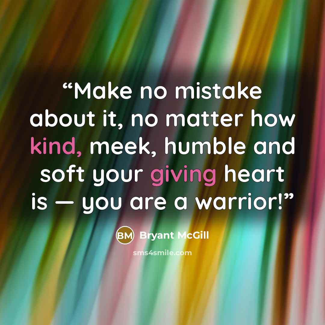 “Make no mistake about it, no matter how kind, meek, humble and soft your giving heart is — you are a warrior!” quote by Bryant McGill