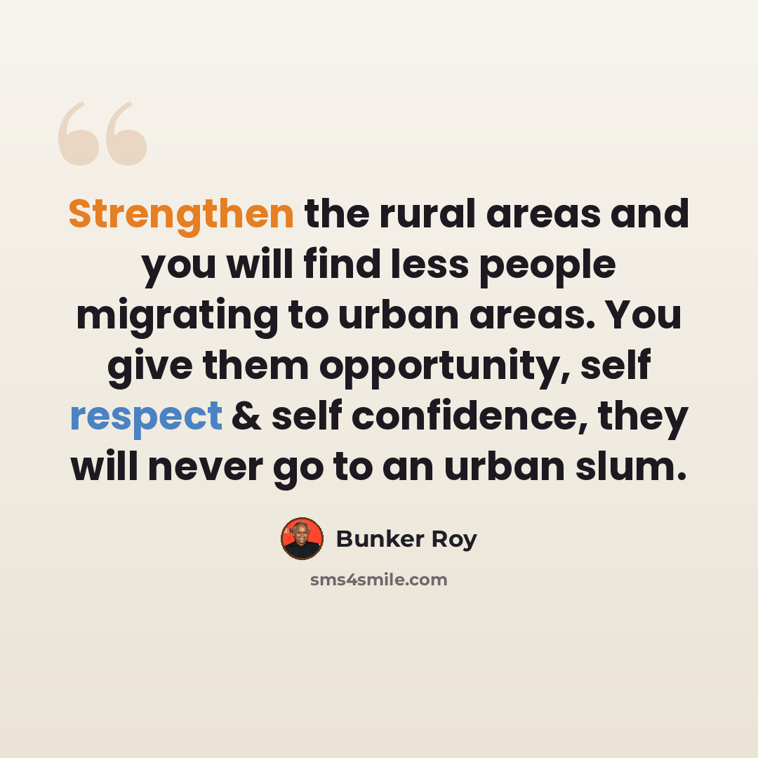 “Strengthen the rural areas and you will find less people migrating to urban areas. You give them opportunity, self respect & self confidence, they will never go to an urban slum.” quote by Bunker Roy