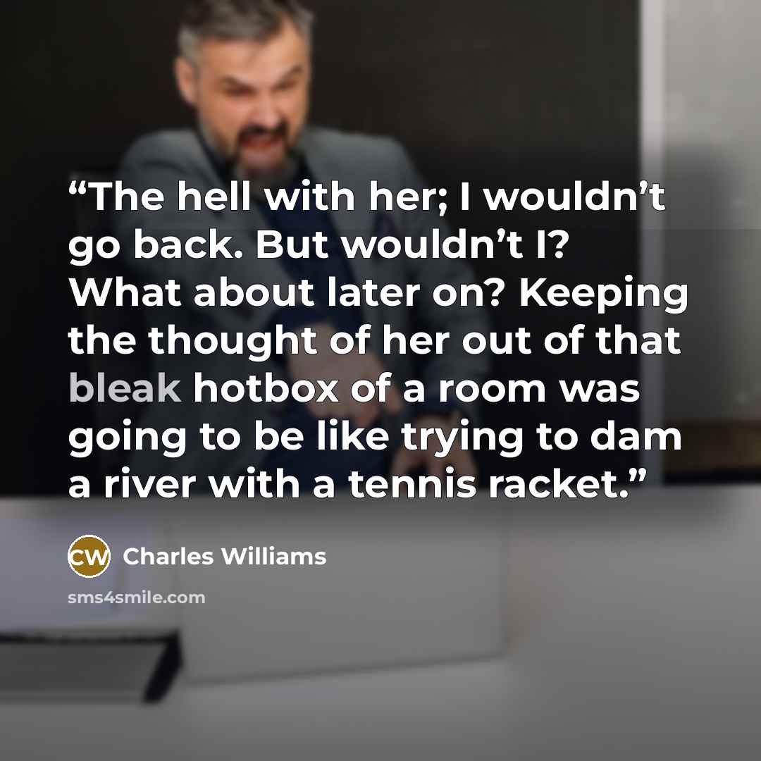 “The hell with her; I wouldn’t go back. But wouldn’t I? What about later on? Keeping the thought of her out of that bleak hotbox of a room was going to be like trying to dam a river with a tennis racket.” quote by Charles Williams