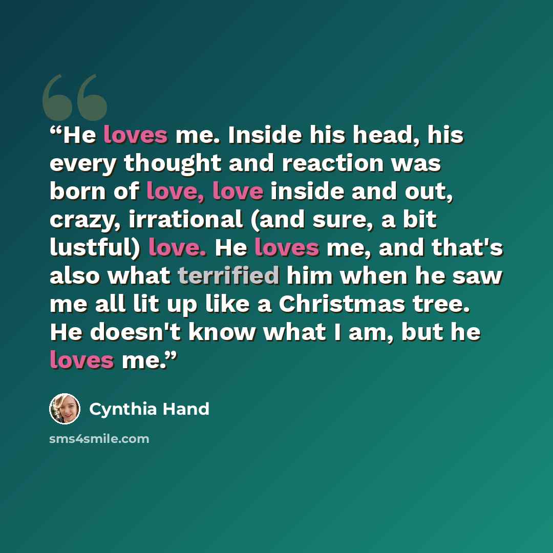 “He loves me. Inside his head, his every thought and reaction was born of love, love inside and out, crazy, irrational (and sure, a bit lustful) love. He loves me, and that's also what terrified him when he saw me all lit up like a Christmas tree. He doesn't know what I am, but he loves me.” quote by Cynthia Hand