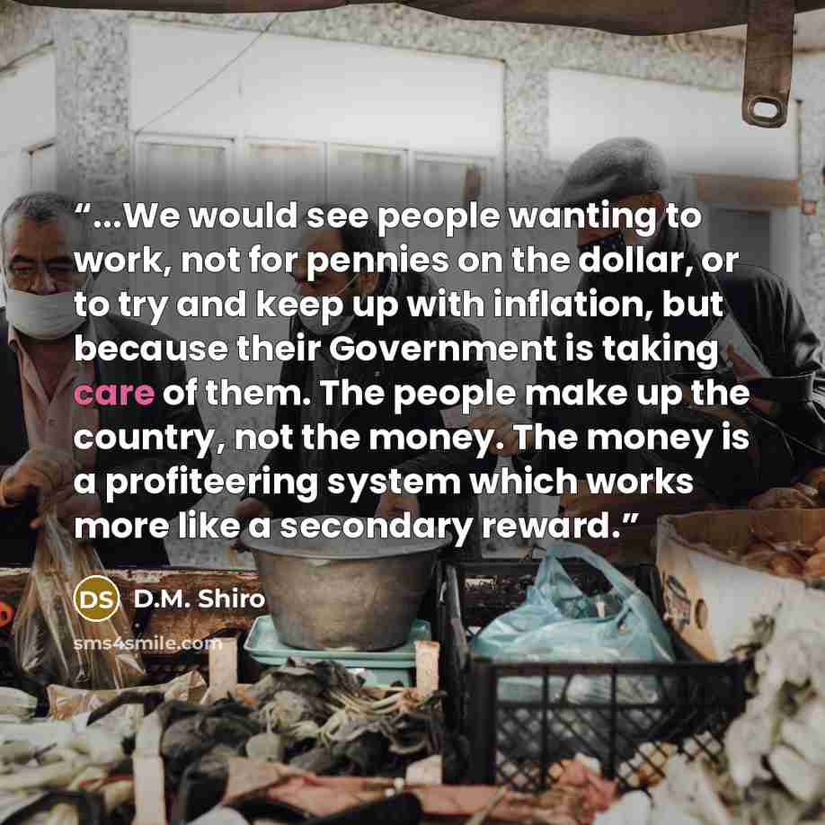 “...We would see people wanting to work, not for pennies on the dollar, or to try and keep up with inflation, but because their Government is taking care of them. The people make up the country, not the money. The money is a profiteering system which works more like a secondary reward.” quote by D.M. Shiro