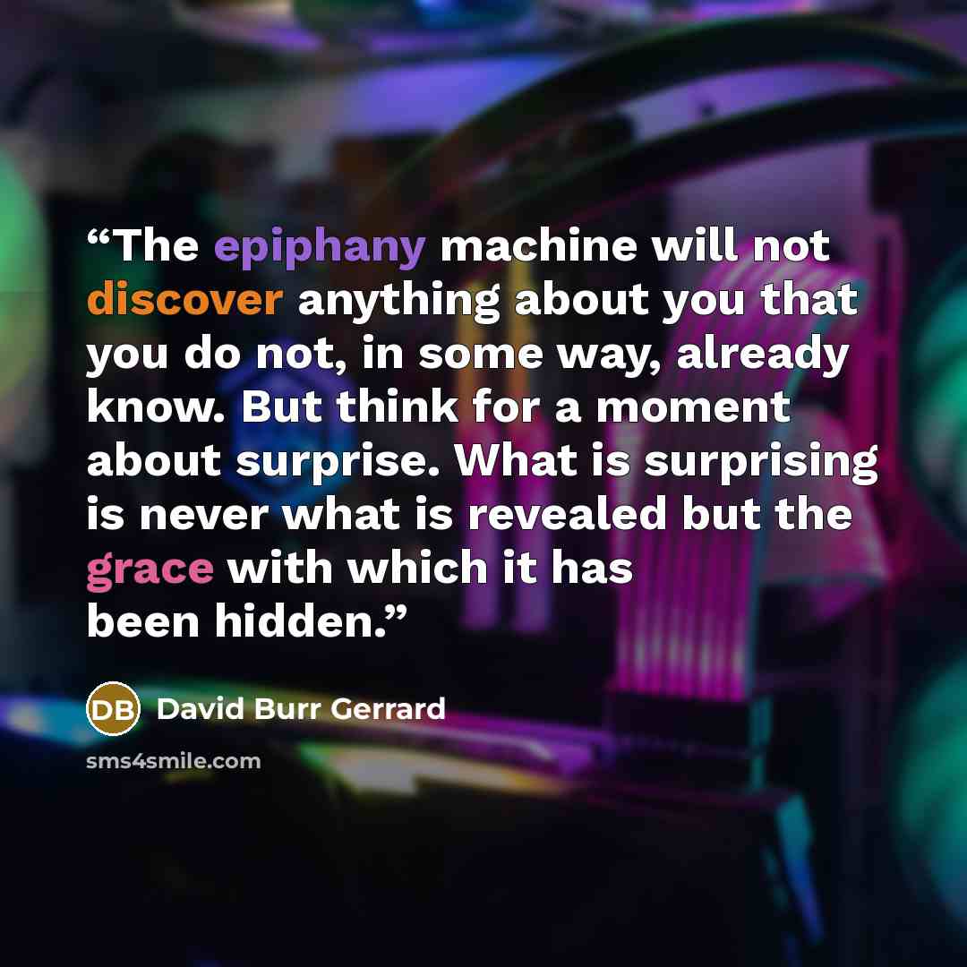 “The epiphany machine will not discover anything about you that you do not, in some way, already know. But think for a moment about surprise. What is surprising is never what is revealed but the grace with which it has been hidden.” quote by David Burr Gerrard