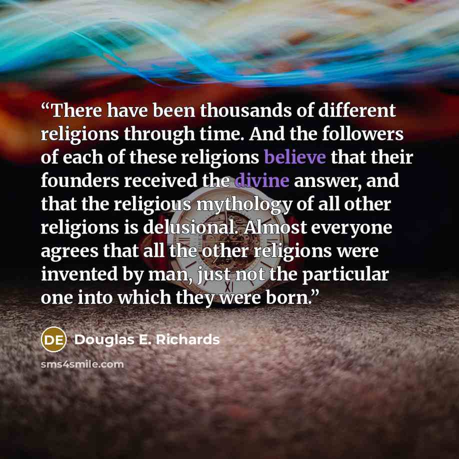 “There have been thousands of different religions through time. And the followers of each of these religions believe that their founders received the divine answer, and that the religious mythology of all other religions is delusional. Almost everyone agrees that all the other religions were…” quote by Douglas E. Richards