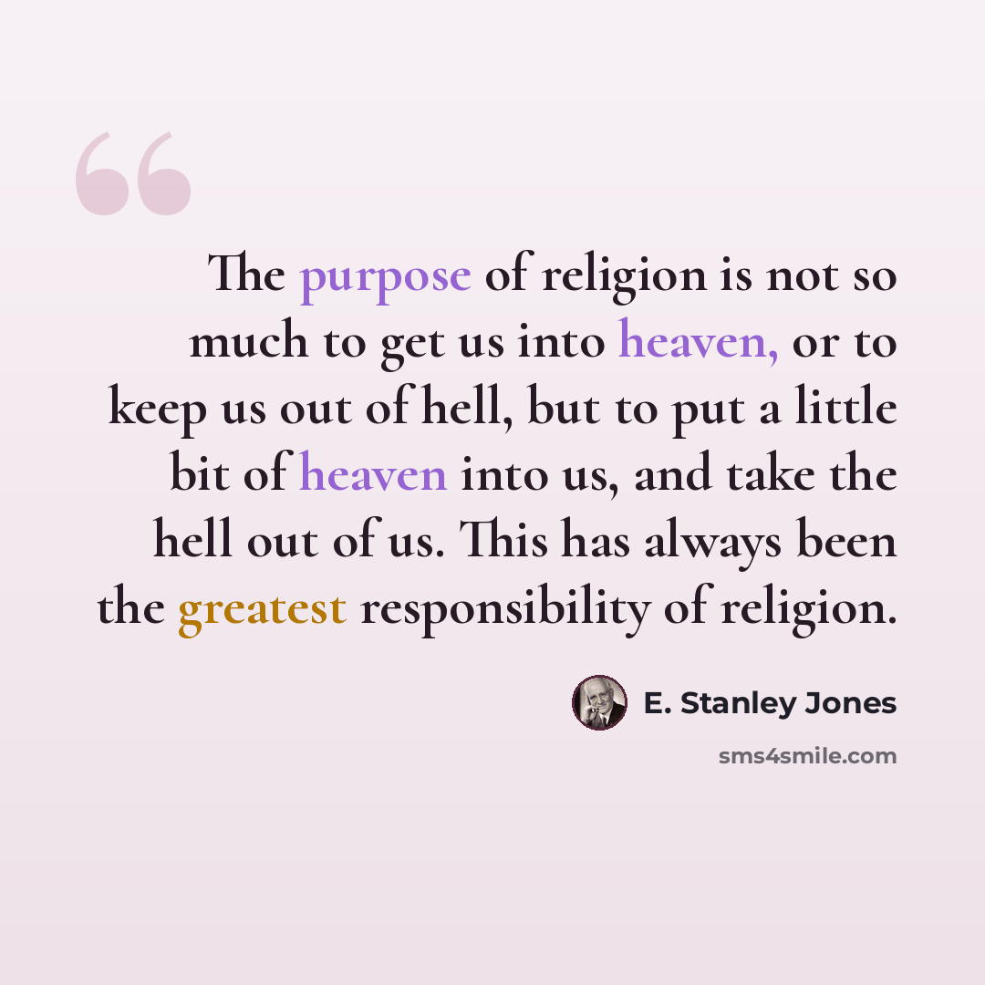“The purpose of religion is not so much to get us into heaven, or to keep us out of hell, but to put a little bit of heaven into us, and take the hell out of us. This has always been the greatest responsibility of religion.” quote by E. Stanley Jones