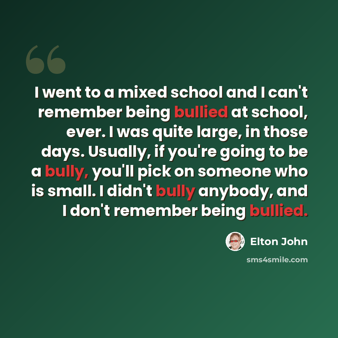 “I went to a mixed school and I can't remember being bullied at school, ever. I was quite large, in those days. Usually, if you're going to be a bully, you'll pick on someone who is small. I didn't bully anybody, and I don't remember being bullied.” quote by Elton John