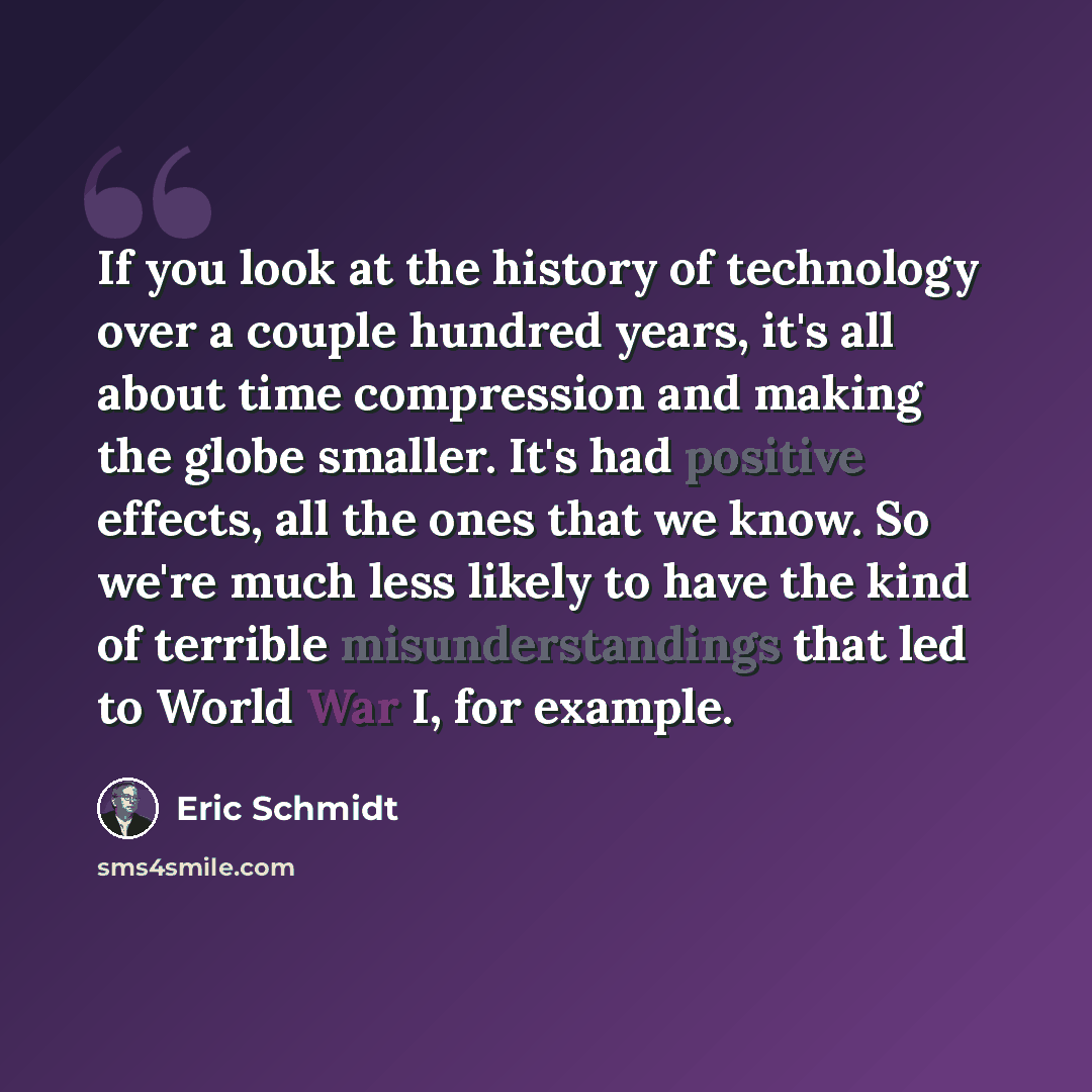 “If you look at the history of technology over a couple hundred years, it's all about time compression and making the globe smaller. It's had positive effects, all the ones that we know. So we're much less likely to have the kind of terrible misunderstandings that led to World War I, for example.” quote by Eric Schmidt