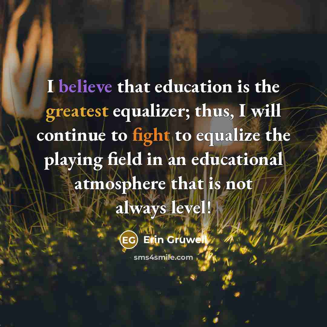 “I believe that education is the greatest equalizer; thus, I will continue to fight to equalize the playing field in an educational atmosphere that is not always level!” quote by Erin Gruwell