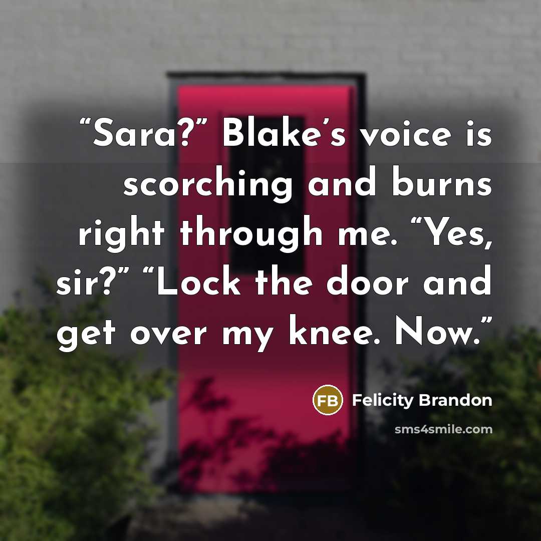 “Sara?” Blake’s voice is scorching and burns right through me. “Yes, sir?” “Lock the door and get over my knee. Now.” quote by Felicity Brandon