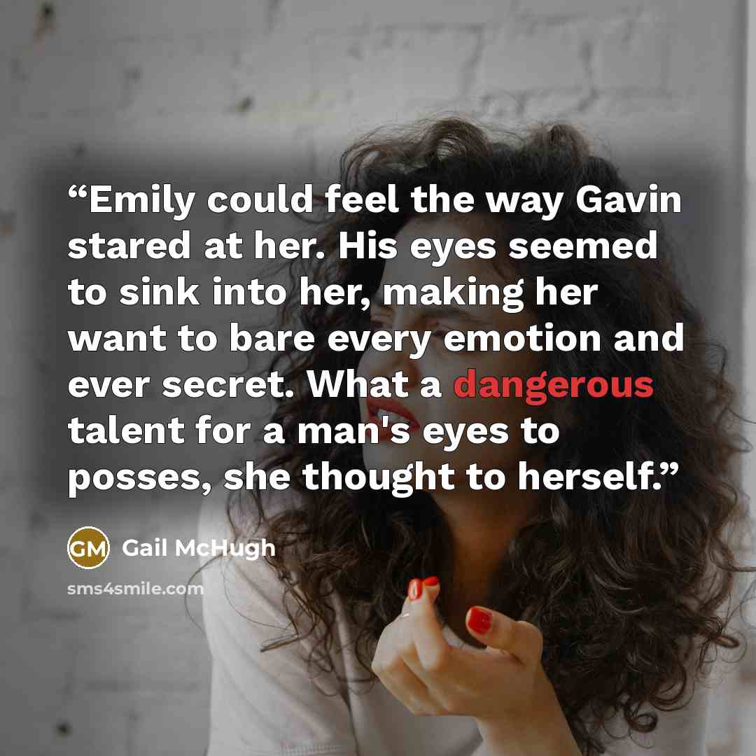 “Emily could feel the way Gavin stared at her. His eyes seemed to sink into her, making her want to bare every emotion and ever secret. What a dangerous talent for a man's eyes to posses, she thought to herself.” quote by Gail McHugh
