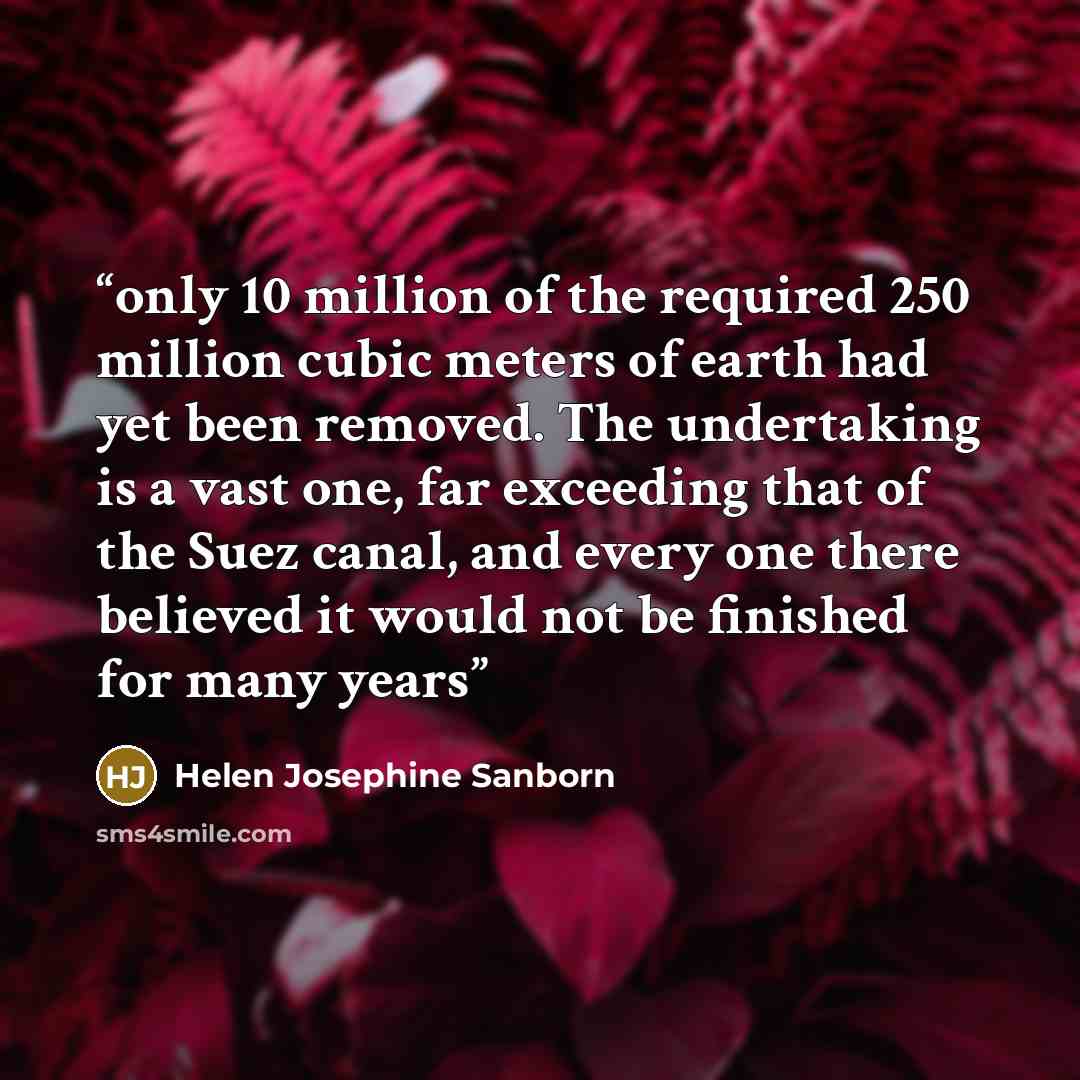 “only 10 million of the required 250 million cubic meters of earth had yet been removed. The undertaking is a vast one, far exceeding that of the Suez canal, and every one there believed it would not be finished for many years” quote by Helen Josephine Sanborn