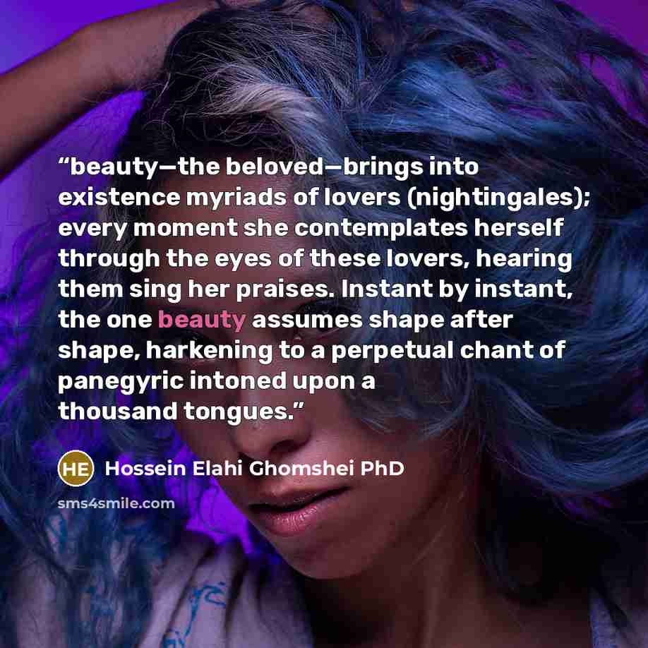 “beauty—the beloved—brings into existence myriads of lovers (nightingales); every moment she contemplates herself through the eyes of these lovers, hearing them sing her praises. Instant by instant, the one beauty assumes shape after shape, harkening to a perpetual chant of panegyric intoned upon a…” quote by Hossein Elahi Ghomshei PhD