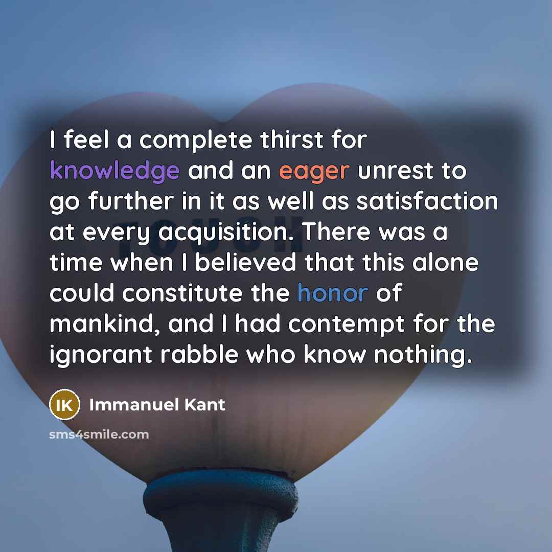 “I feel a complete thirst for knowledge and an eager unrest to go further in it as well as satisfaction at every acquisition. There was a time when I believed that this alone could constitute the honor of mankind, and I had contempt for the ignorant rabble who know nothing.” quote by Immanuel Kant