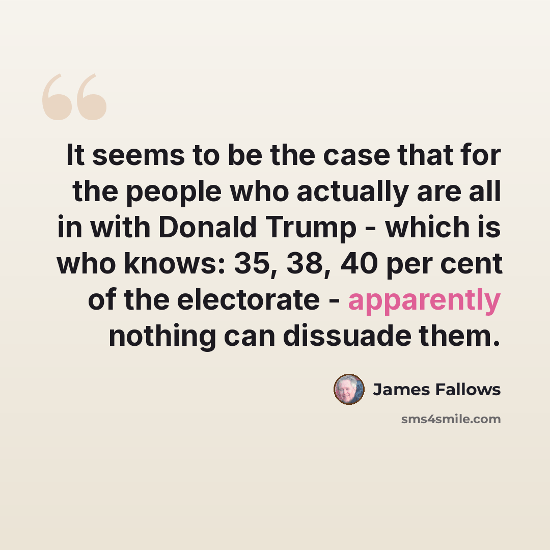“It seems to be the case that for the people who actually are all in with Donald Trump - which is who knows: 35, 38, 40 per cent of the electorate - apparently nothing can dissuade them.” quote by James Fallows