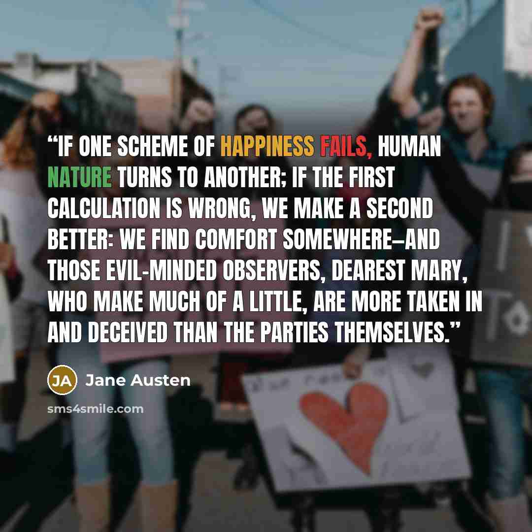 “if one scheme of happiness fails, human nature turns to another; if the first calculation is wrong, we make a second better: we find comfort somewhere—and those evil-minded observers, dearest Mary, who make much of a little, are more taken in and deceived than the parties themselves.” quote by Jane Austen