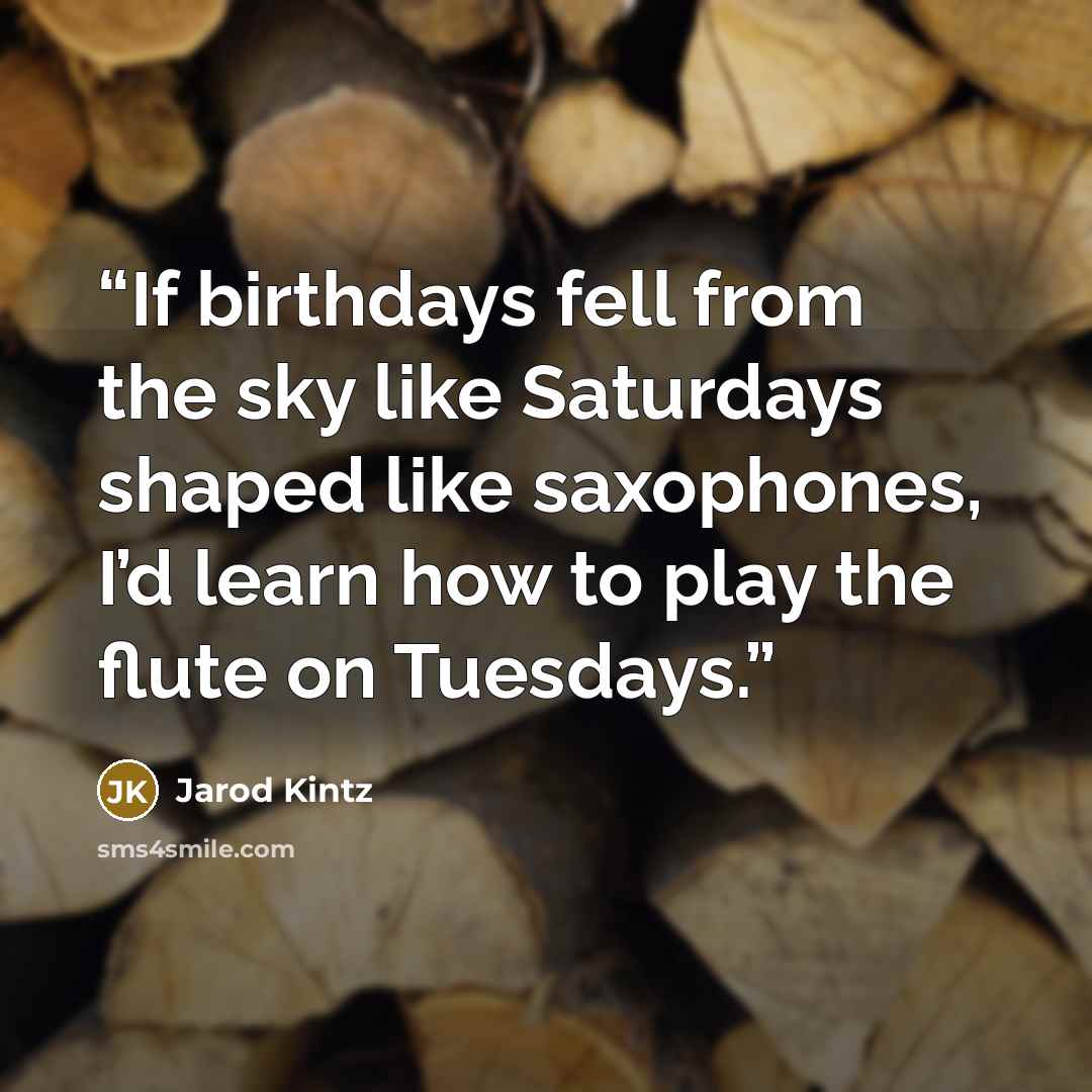 “If birthdays fell from the sky like Saturdays shaped like saxophones, I’d learn how to play the flute on Tuesdays.” quote by Jarod Kintz