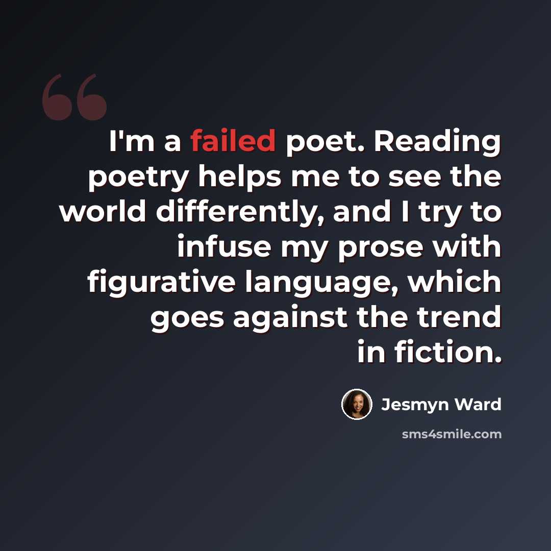 “I'm a failed poet. Reading poetry helps me to see the world differently, and I try to infuse my prose with figurative language, which goes against the trend in fiction.” quote by Jesmyn Ward