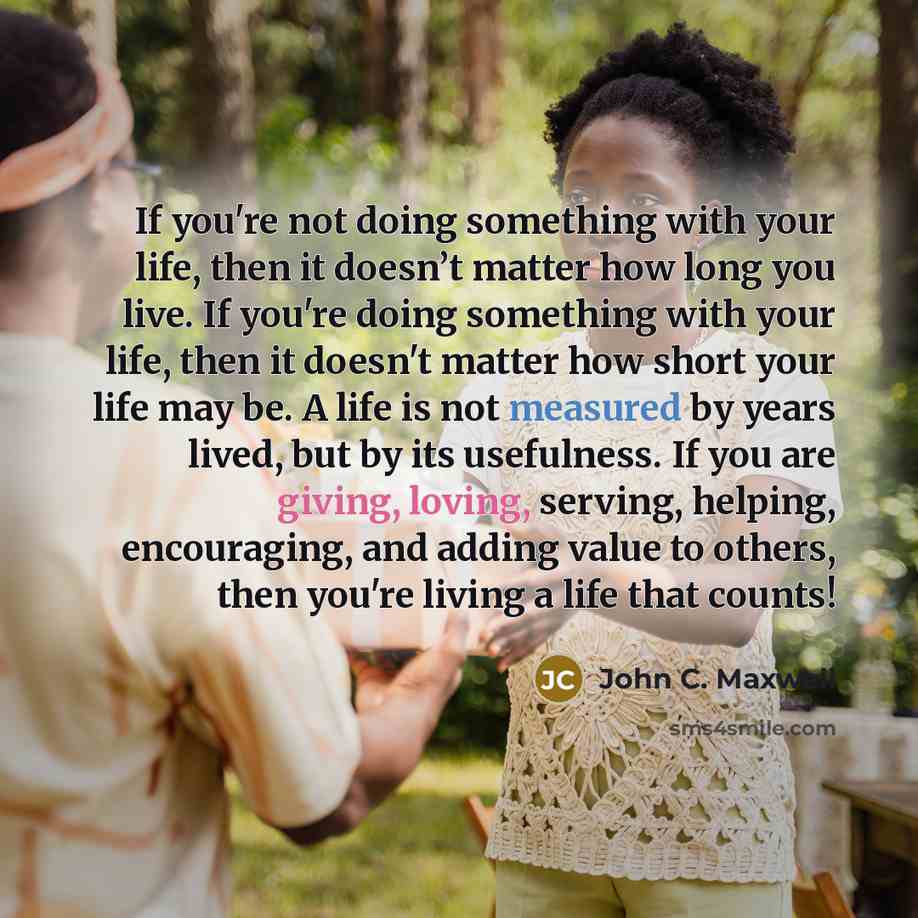 “If you're not doing something with your life, then it doesn’t matter how long you live. If you're doing something with your life, then it doesn't matter how short your life may be. A life is not measured by years lived, but by its usefulness. If you are giving, loving, serving, helping…” quote by John C. Maxwell