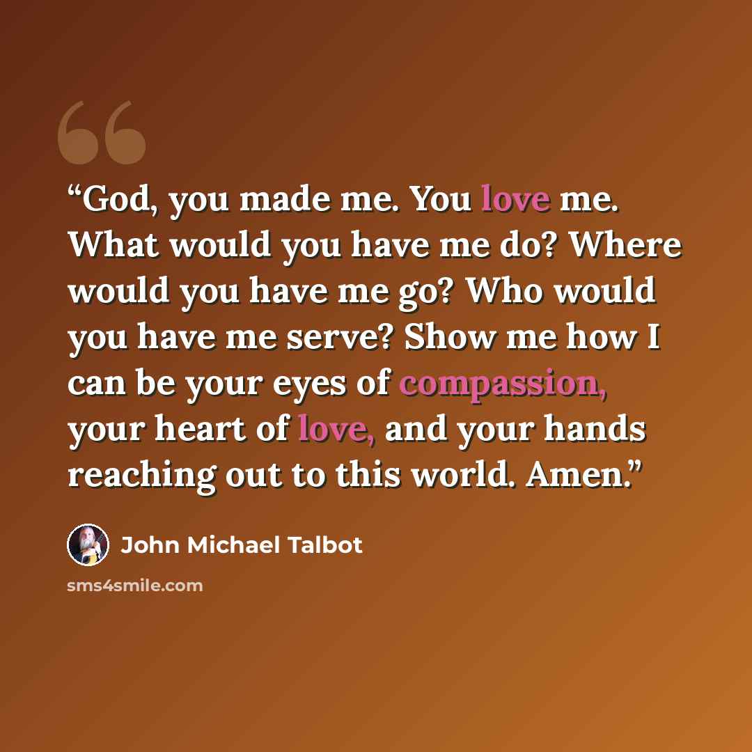“God, you made me. You love me. What would you have me do? Where would you have me go? Who would you have me serve? Show me how I can be your eyes of compassion, your heart of love, and your hands reaching out to this world. Amen.” quote by John Michael Talbot