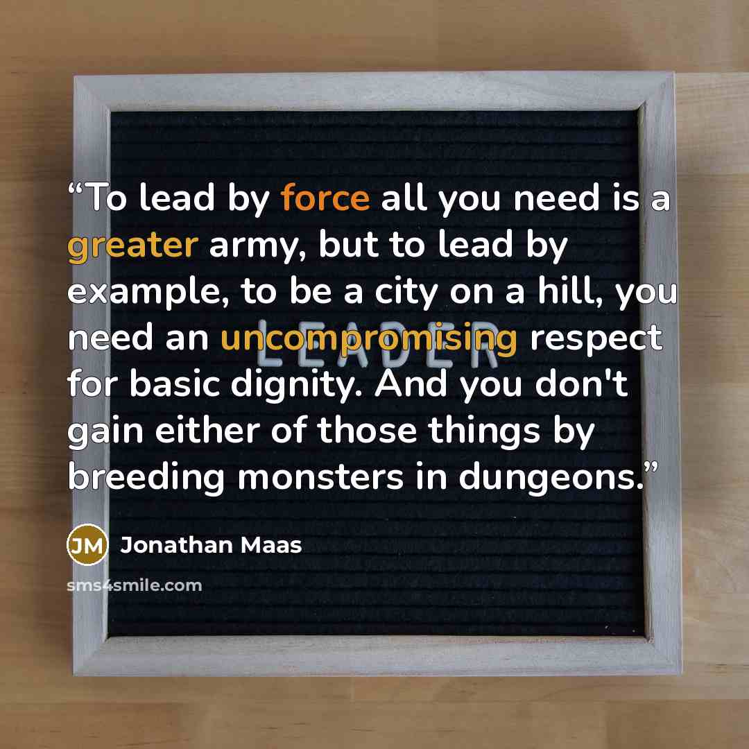 “To lead by force all you need is a greater army, but to lead by example, to be a city on a hill, you need an uncompromising respect for basic dignity. And you don't gain either of those things by breeding monsters in dungeons.” quote by Jonathan Maas