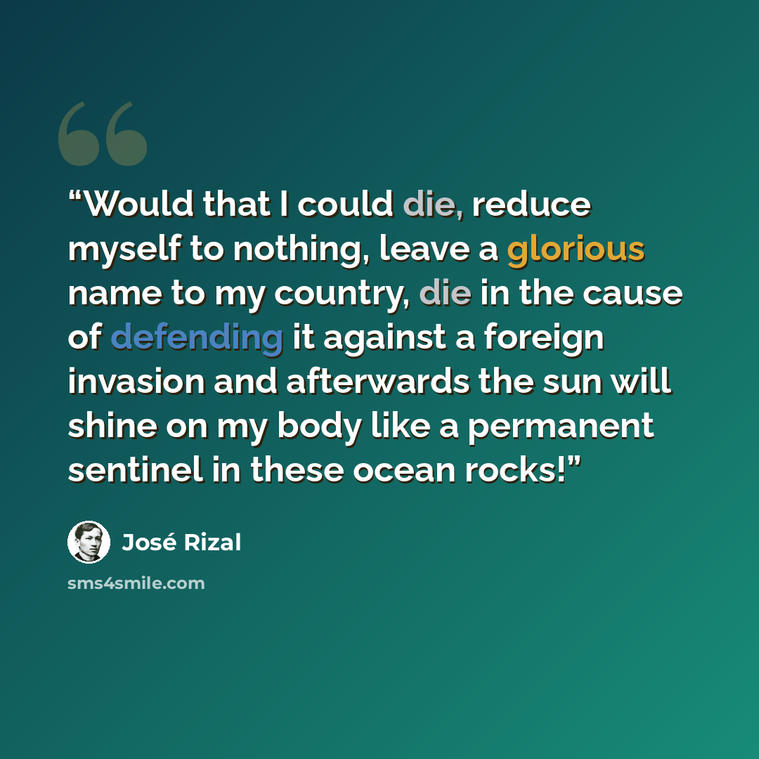 “Would that I could die, reduce myself to nothing, leave a glorious name to my country, die in the cause of defending it against a foreign invasion and afterwards the sun will shine on my body like a permanent sentinel in these ocean rocks!” quote by José Rizal