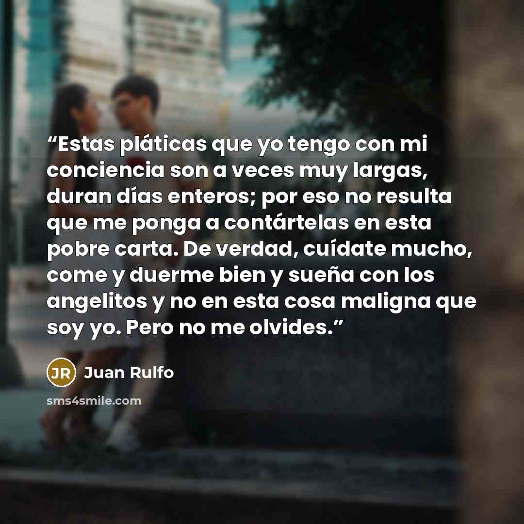 “Estas pláticas que yo tengo con mi conciencia son a veces muy largas, duran días enteros; por eso no resulta que me ponga a contártelas en esta pobre carta. De verdad, cuídate mucho, come y duerme bien y sueña con los angelitos y no en esta cosa maligna que soy yo. Pero no me olvides.” quote by Juan Rulfo