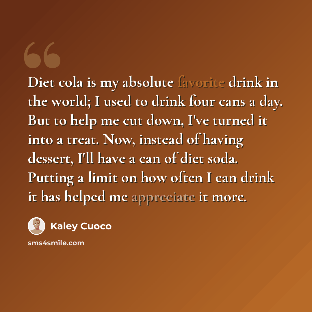 “Diet cola is my absolute favorite drink in the world; I used to drink four cans a day. But to help me cut down, I've turned it into a treat. Now, instead of having dessert, I'll have a can of diet soda. Putting a limit on how often I can drink it has helped me appreciate it more.” quote by Kaley Cuoco