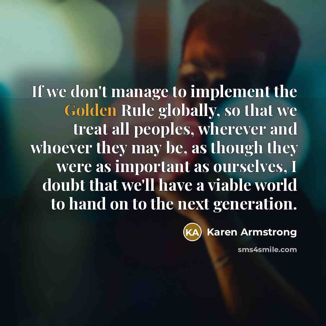 “If we don't manage to implement the Golden Rule globally, so that we treat all peoples, wherever and whoever they may be, as though they were as important as ourselves, I doubt that we'll have a viable world to hand on to the next generation.” quote by Karen Armstrong