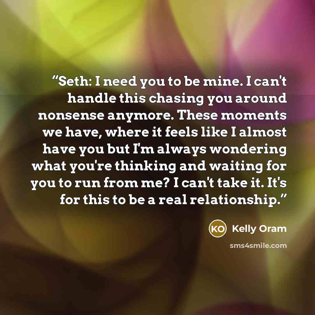 “Seth: I need you to be mine. I can't handle this chasing you around nonsense anymore. These moments we have, where it feels like I almost have you but I'm always wondering what you're thinking and waiting for you to run from me? I can't take it. It's for this to be a real relationship.” quote by Kelly Oram