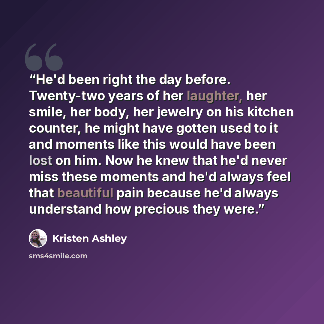 “He'd been right the day before. Twenty-two years of her laughter, her smile, her body, her jewelry on his kitchen counter, he might have gotten used to it and moments like this would have been lost on him. Now he knew that he'd never miss these moments and he'd always feel that beautiful pain…” quote by Kristen Ashley