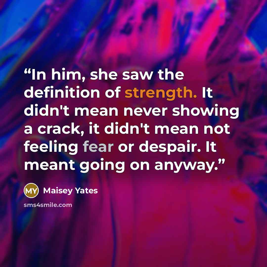 “In him, she saw the definition of strength. It didn't mean never showing a crack, it didn't mean not feeling fear or despair. It meant going on anyway.” quote by Maisey Yates