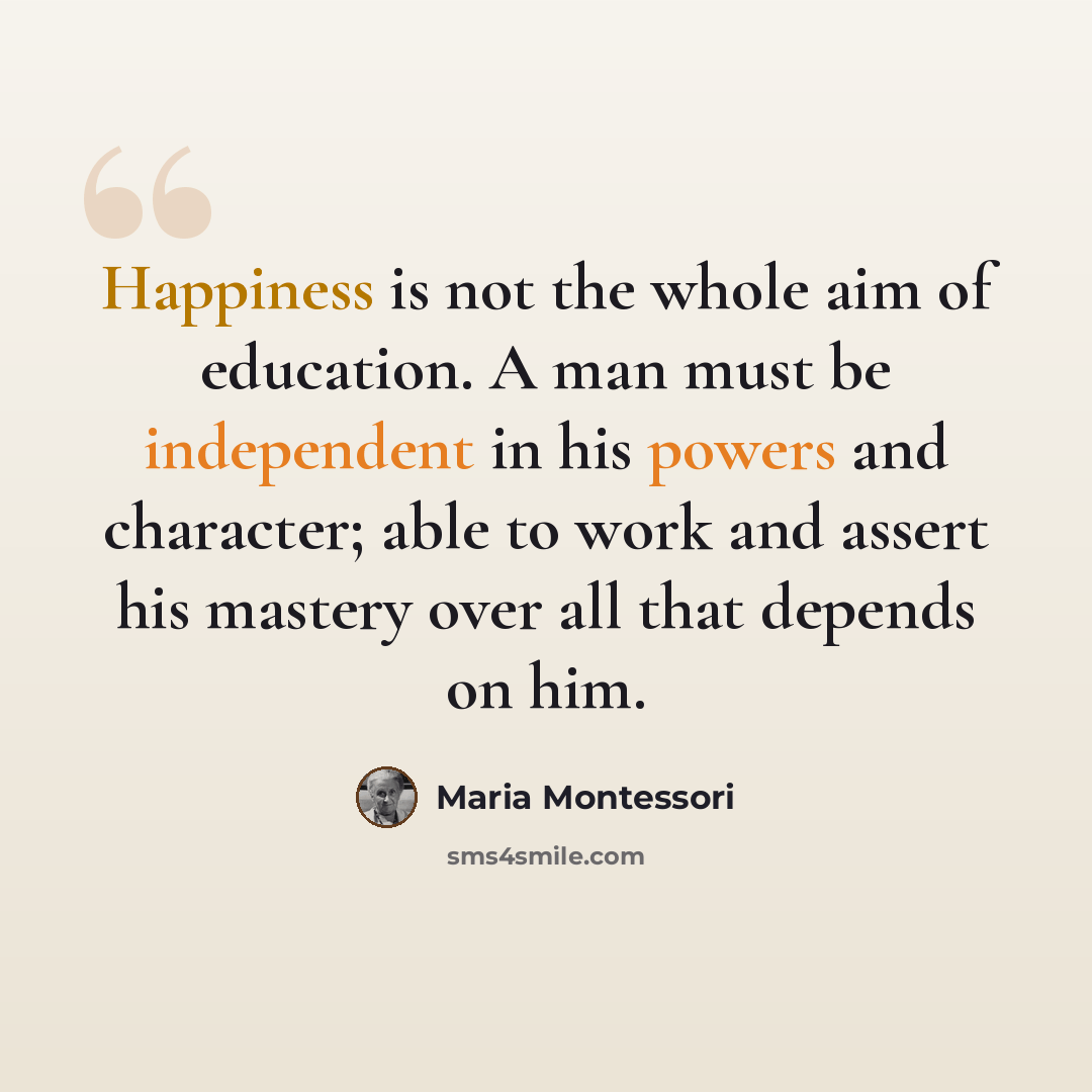 “Happiness is not the whole aim of education. A man must be independent in his powers and character; able to work and assert his mastery over all that depends on him.” quote by Maria Montessori