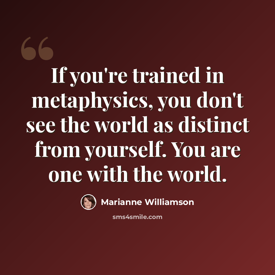 “If you're trained in metaphysics, you don't see the world as distinct from yourself. You are one with the world.” quote by Marianne Williamson