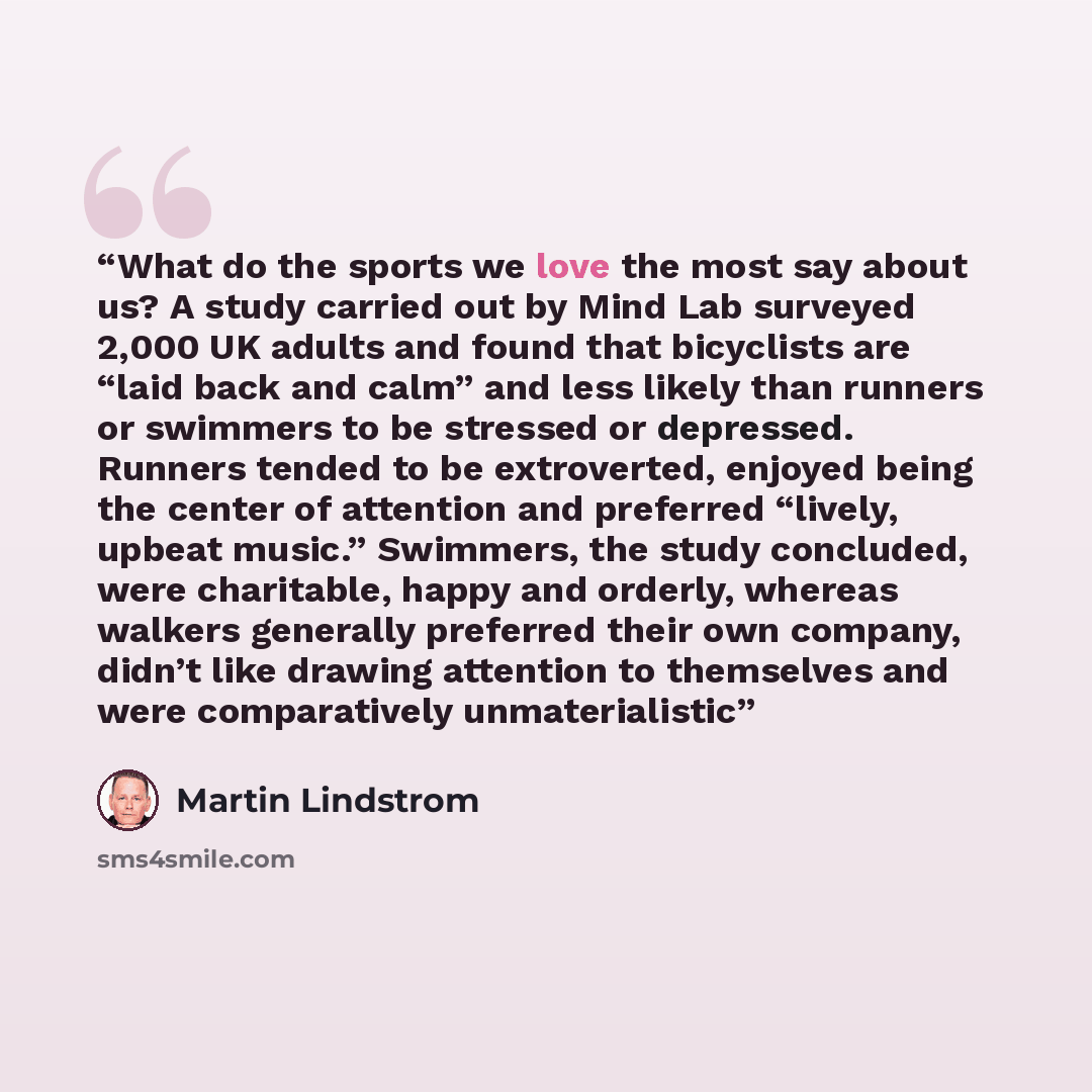 “What do the sports we love the most say about us? A study carried out by Mind Lab surveyed 2,000 UK adults and found that bicyclists are “laid back and calm” and less likely than runners or swimmers to be stressed or depressed. Runners tended to be extroverted, enjoyed being the center of…” quote by Martin Lindstrom