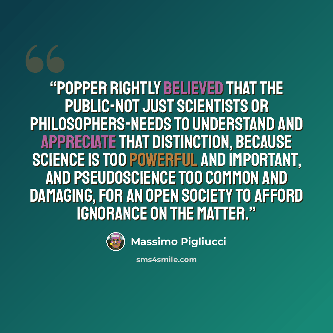 “Popper rightly believed that the public-not just scientists or philosophers-needs to understand and appreciate that distinction, because science is too powerful and important, and pseudoscience too common and damaging, for an open society to afford ignorance on the matter.” quote by Massimo Pigliucci