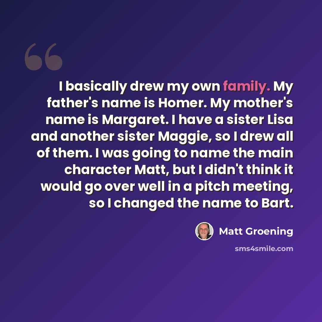 “I basically drew my own family. My father's name is Homer. My mother's name is Margaret. I have a sister Lisa and another sister Maggie, so I drew all of them. I was going to name the main character Matt, but I didn't think it would go over well in a pitch meeting, so I changed the name to Bart.” quote by Matt Groening