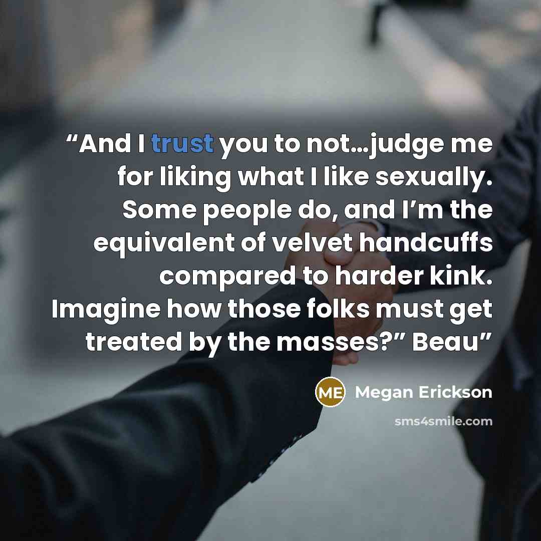“And I trust you to not…judge me for liking what I like sexually. Some people do, and I’m the equivalent of velvet handcuffs compared to harder kink. Imagine how those folks must get treated by the masses?” Beau” quote by Megan Erickson