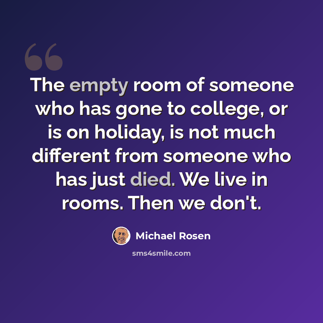 “The empty room of someone who has gone to college, or is on holiday, is not much different from someone who has just died. We live in rooms. Then we don't.” quote by Michael Rosen