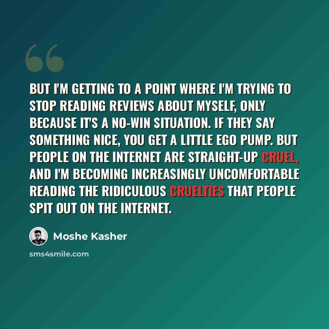 “But I'm getting to a point where I'm trying to stop reading reviews about myself, only because it's a no-win situation. If they say something nice, you get a little ego pump. But people on the Internet are straight-up cruel, and I'm becoming increasingly uncomfortable reading the ridiculous…” quote by Moshe Kasher